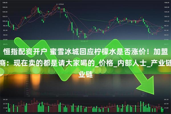 恒指配资开户 蜜雪冰城回应柠檬水是否涨价！加盟商：现在卖的都是请大家喝的_价格_内部人士_产业链