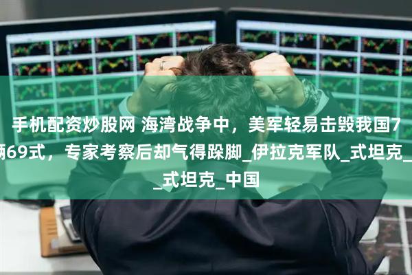 手机配资炒股网 海湾战争中，美军轻易击毁我国700辆69式，专家考察后却气得跺脚_伊拉克军队_式坦克_中国