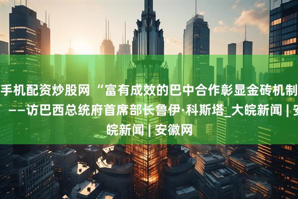 手机配资炒股网 “富有成效的巴中合作彰显金砖机制活力” ——访巴西总统府首席部长鲁伊·科斯塔_大皖新闻 | 安徽网