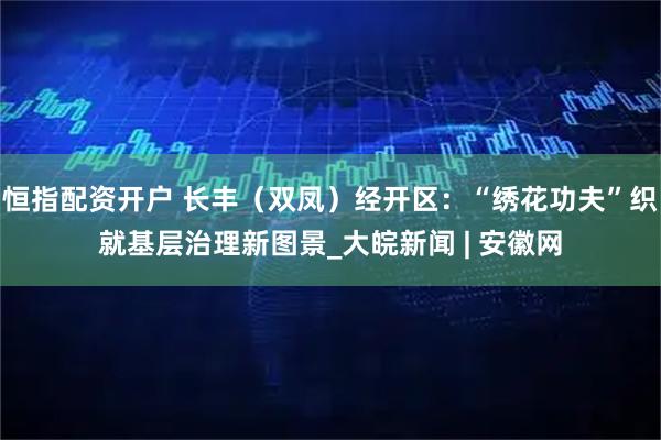 恒指配资开户 长丰（双凤）经开区：“绣花功夫”织就基层治理新图景_大皖新闻 | 安徽网