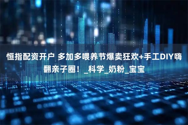 恒指配资开户 多加多喂养节爆卖狂欢+手工DIY嗨翻亲子圈！_科学_奶粉_宝宝