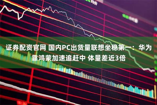 证券配资官网 国内PC出货量联想坐稳第一：华为靠鸿蒙加速追赶中 体量差近3倍
