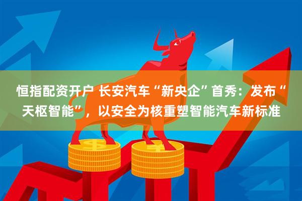 恒指配资开户 长安汽车“新央企”首秀：发布“天枢智能”，以安全为核重塑智能汽车新标准
