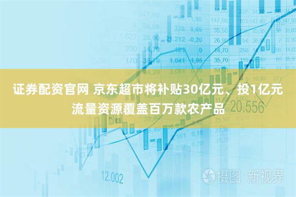 证券配资官网 京东超市将补贴30亿元、投1亿元流量资源覆盖百万款农产品