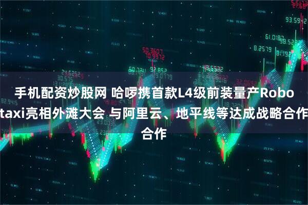 手机配资炒股网 哈啰携首款L4级前装量产Robotaxi亮相外滩大会 与阿里云、地平线等达成战略合作