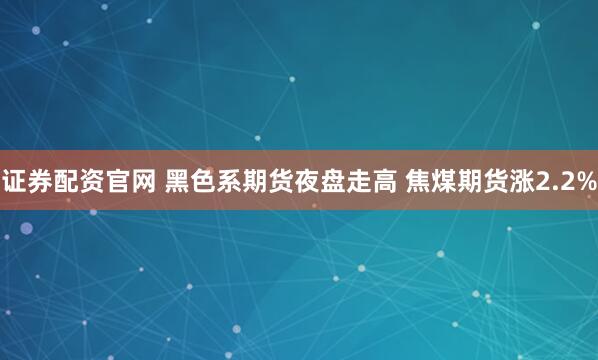 证券配资官网 黑色系期货夜盘走高 焦煤期货涨2.2%