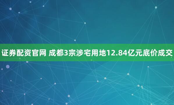 证券配资官网 成都3宗涉宅用地12.84亿元底价成交
