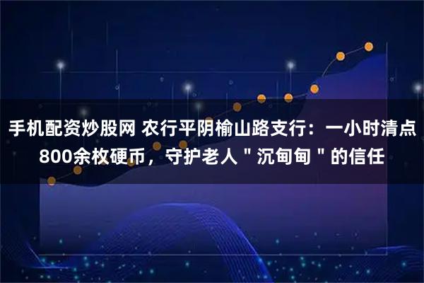 手机配资炒股网 农行平阴榆山路支行：一小时清点800余枚硬币，守护老人＂沉甸甸＂的信任