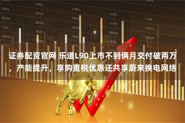 证券配资官网 乐道L90上市不到俩月交付破两万，产能提升，享购置税优惠还共享蔚来换电网络