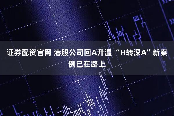 证券配资官网 港股公司回A升温 “H转深A”新案例已在路上