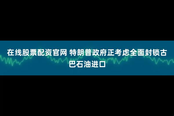 在线股票配资官网 特朗普政府正考虑全面封锁古巴石油进口