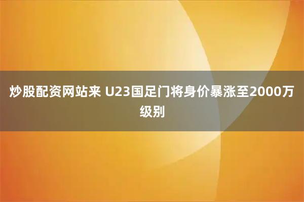 炒股配资网站来 U23国足门将身价暴涨至2000万级别