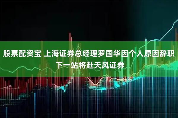 股票配资宝 上海证券总经理罗国华因个人原因辞职 下一站将赴天风证券