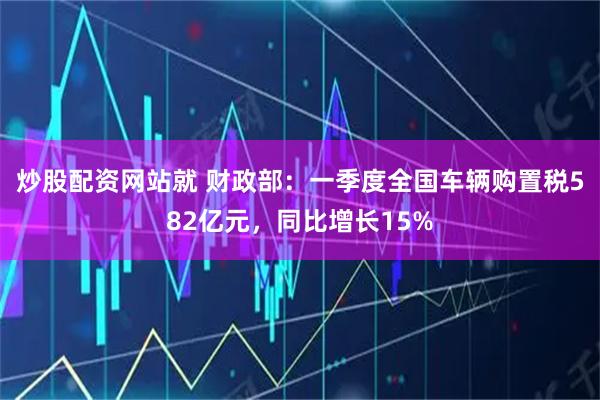 炒股配资网站就 财政部：一季度全国车辆购置税582亿元，同比增长15%